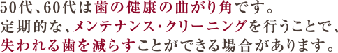 50代、60代は歯の健康の曲がり角です。定期的なメンテナンス・クリーニングを行うことで、失われる歯を減らすことができる場合があります。