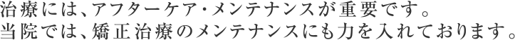治療には、アフターケア・メンテナンスが重要です。当院では、矯正治療のメンテナンスにも力を入れています。